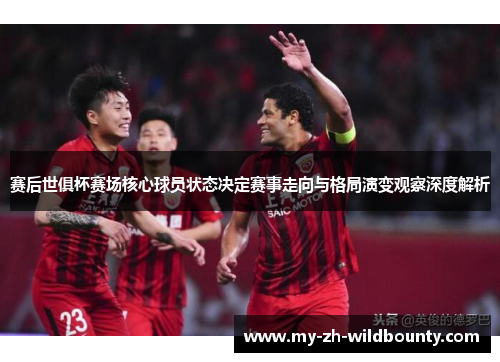 赛后世俱杯赛场核心球员状态决定赛事走向与格局演变观察深度解析